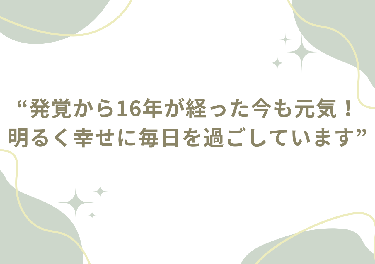 発覚から16年が経った今も元気！明るく幸せに毎日を過ごしています