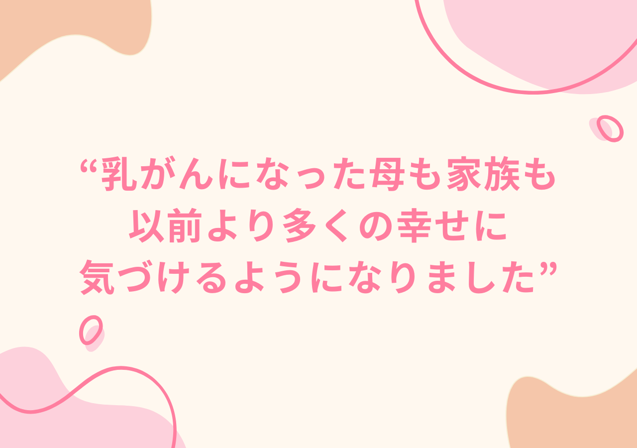 乳がんになった母も家族も、以前より多くの幸せに気づけるようになりました