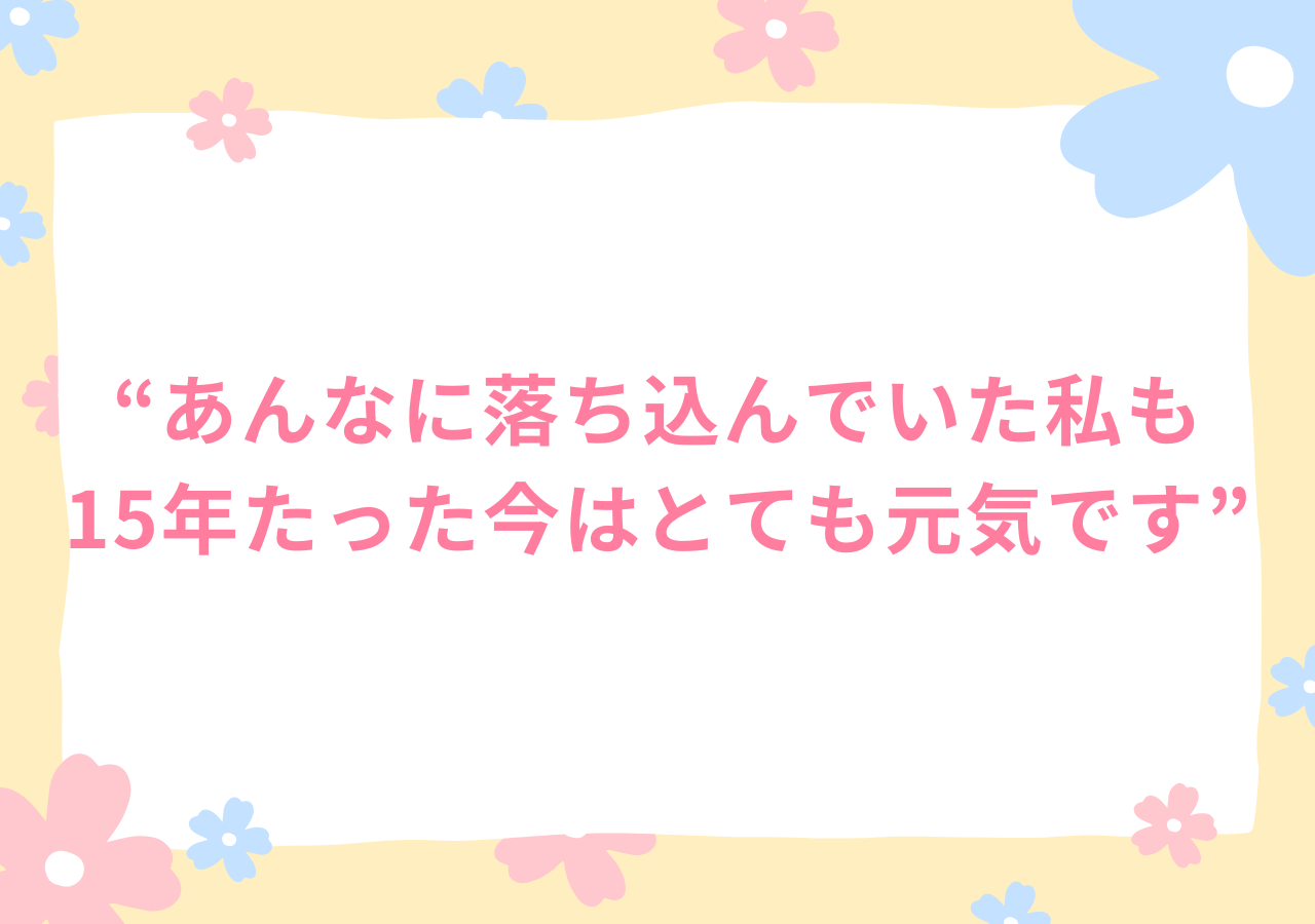 あんなに落ち込んでいた私も15年たった今はとても元気です