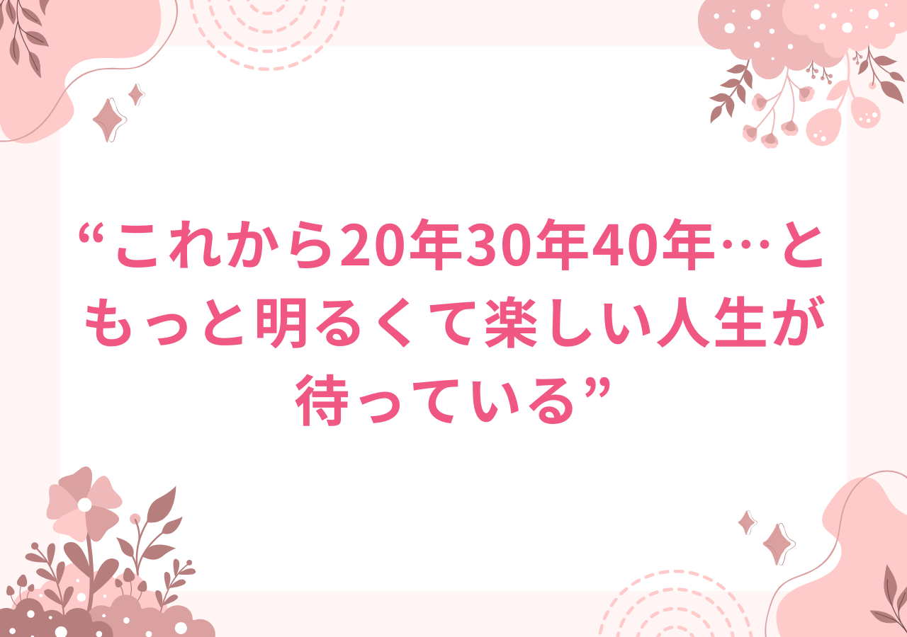 これから20年30年40年…ともっと明るくて楽しい人生が待っている