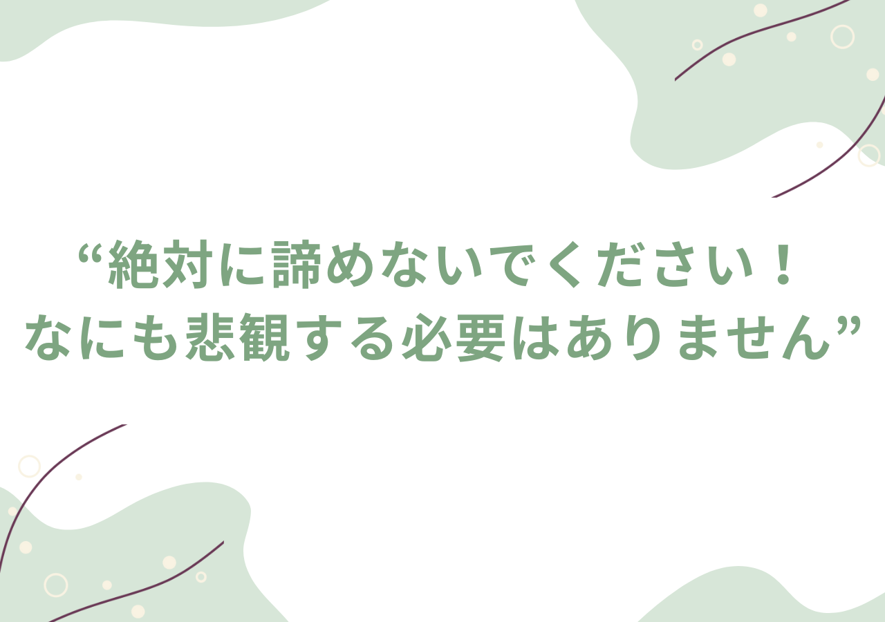 絶対に諦めないでください！なにも悲観する必要はありません