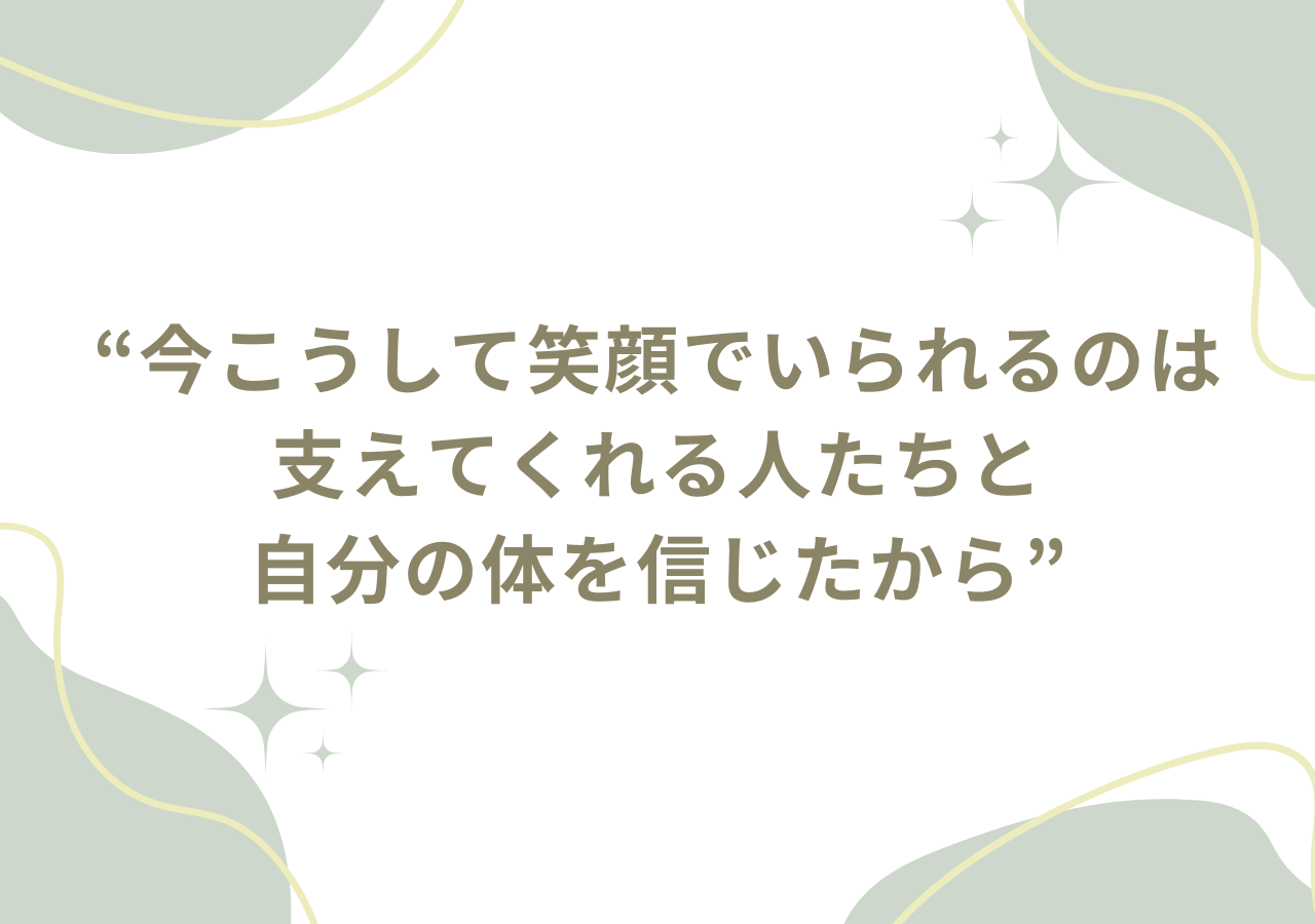 今こうして笑顔でいられるのは支えてくれる人たちと自分の体を信じたから