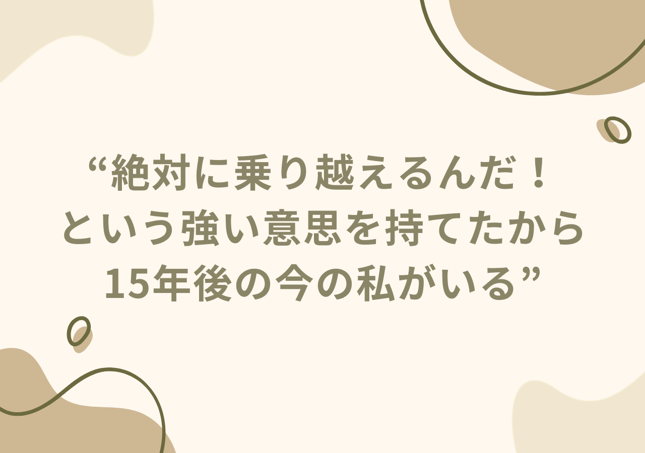 絶対に乗り越えるんだ！という強い意思を持てたから15年後の今の私がいる