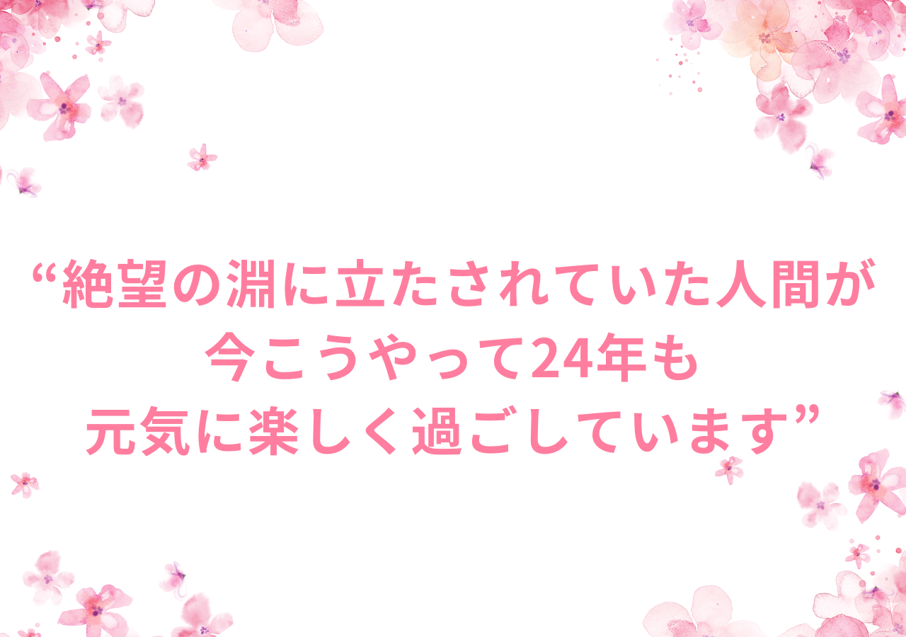 絶望の淵に立たされていた人間が今こうやって24年も元気に楽しく過ごしています