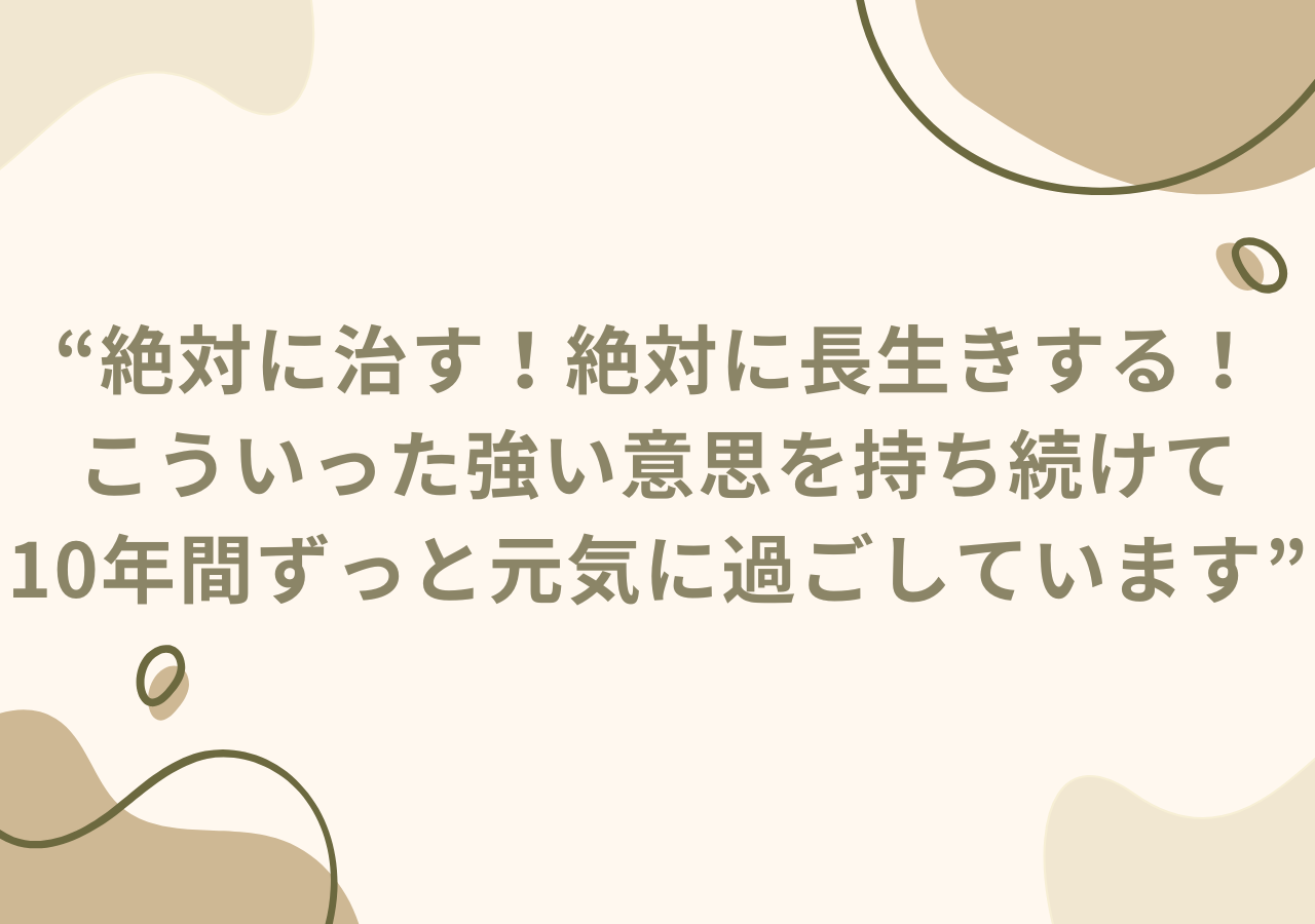 絶対に治す！絶対に長生きする！こういった強い意思を持ち続けて10年間ずっと元気に過ごしています